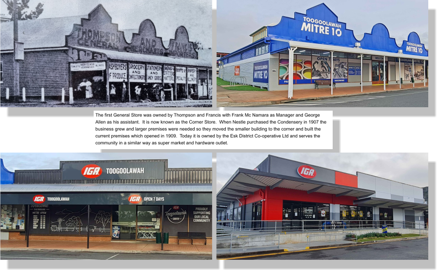 The first General Store was owned by Thompson and Francis with Frank Mc Namara as Manager and George Allen as his assistant.  It is now known as the Corner Store.  When Nestle purchased the Condensery in 1907 the business grew and larger premises were needed so they moved the smaller building to the corner and built the current premises which opened in 1909.  Today it is owned by the Esk District Co-operative Ltd and serves the community in a similar way as super market and hardware outlet.